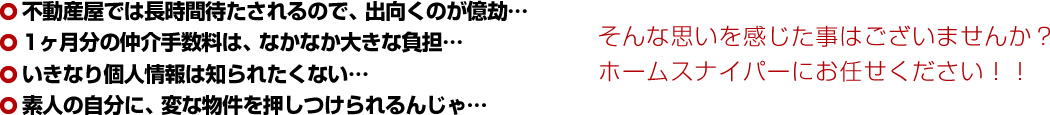 不動産屋では長時間待たされるので、出向くのが億劫…1ヶ月分の仲介手数料は、なかなか大きな負担…いきなり個人情報は知られたくない…素人の自分に、変な物件を押しつけられるんじゃ…そんな思いを感じた事はございませんか?ホームスナイパーにお任せください!!