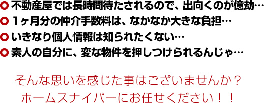 不動産屋では長時間待たされるので、出向くのが億劫…1ヶ月分の仲介手数料は、なかなか大きな負担…いきなり個人情報は知られたくない…素人の自分に、変な物件を押しつけられるんじゃ…そんな思いを感じた事はございませんか?ホームスナイパーにお任せください!!